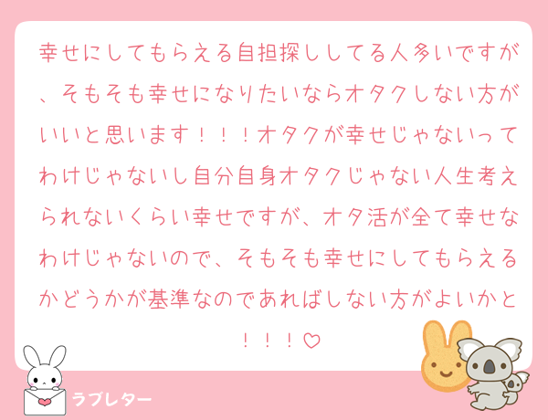幸せにしてもらえる自担探ししてる人多いですが、そもそも幸せになりたいならオタクしない方がいいと思います！！！オタクが幸せじゃないってわけじゃないし自分自身オタクじゃない人生考えられないくらい幸せですが、オタ活が全て幸せなわけじゃないので、そもそも幸せにしてもらえるかどうかが基準なのであればしない方がよいかと！！！