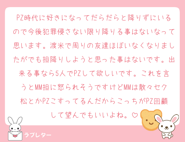 PZ時代に好きになってだらだらと降りずにいるので今後犯罪侵さない限り降りる事はないなって思います。渡米で周りの友達ほぼいなくなりましたがでも担降りしようと思った事はないです。出来る事なら5人でPZして欲しいです。これを言うとMM担に怒られそうですけどMMは散々セク松とかPZこすってるんだからこっちがPZ回顧して望んでもいいよね。