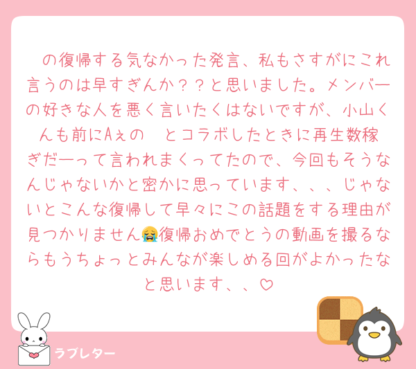 🤍の復帰する気なかった発言、私もさすがにこれ言うのは早すぎんか？？と思いました。メンバーの好きな人を悪く言いたくはないですが、小山くんも前にAぇの❤️とコラボしたときに再生数稼ぎだーって言われまくってたので、今回もそうなんじゃないかと密かに思っています、、、じゃないとこんな復帰して早々にこの話題をする理由が見つかりません😭復帰おめでとうの動画を撮るならもうちょっとみんなが楽しめる回がよかったなと思います、、