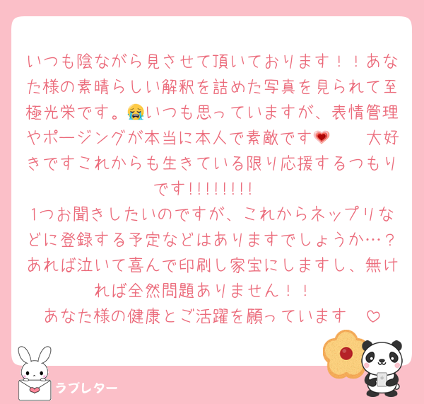 いつも陰ながら見させて頂いております！！あなた様の素晴らしい解釈を詰めた写真を見られて至極光栄です。😭いつも思っていますが、表情管理やポージングが本当に本人で素敵です🫶💗🫶大好きですこれからも生きている限り応援するつもりです!!!!!!!!
1つお聞きしたいのですが、これからネップリなどに登録する予定などはありますでしょうか…？あれば泣いて喜んで印刷し家宝にしますし、無ければ全然問題ありません！！
あなた様の健康とご活躍を願っています❤
