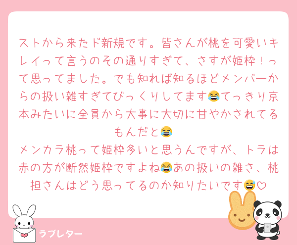 ストから来たド新規です。皆さんが桃を可愛いキレイって言うのその通りすぎて、さすが姫枠！って思ってました。でも知れば知るほどメンバーからの扱い雑すぎてびっくりしてます😂てっきり京本みたいに全員から大事に大切に甘やかされてるもんだと😂
メンカラ桃って姫枠多いと思うんですが、トラは赤の方が断然姫枠ですよね😂あの扱いの雑さ、桃担さんはどう思ってるのか知りたいです😅