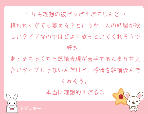 シリキ理想の彼ピッピすぎてしんどい
構われすぎても萎える？というか一人の時間が欲しいタイプなのでほどよく放っといてくれそうで好き。
あとめちゃくちゃ感情表現が苦手であんまり甘えたいタイプじゃないんだけど、感情を結構汲んでくれそう。
本当に理想的すぎる