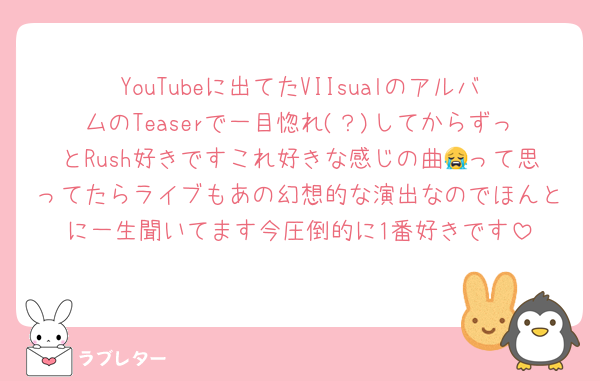YouTubeに出てたVIIsualのアルバムのTeaserで一目惚れ(？)してからずっとRush好きですこれ好きな感じの曲😭って思ってたらライブもあの幻想的な演出なのでほんとに一生聞いてます今圧倒的に1番好きです