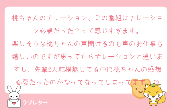 桃ちゃんのナレーション、この番組にナレーション必要だった？って感じすぎます。
楽しそうな桃ちゃんの声聞けるのも声のお仕事も嬉しいのですが思ってたらナレーションと違いますし、先輩2人結構話してる中に桃ちゃんの感想必要だったのかなってなってしまってます。