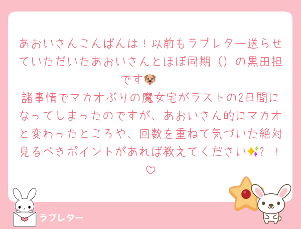 あおいさんこんばんは！以前もラブレター送らせていただいたあおいさんとほぼ同期（）の黒田担です🐶🩶
諸事情でマカオぶりの魔女宅がラストの2日間になってしまったのですが、あおいさん的にマカオと変わったところや、回数を重ねて気づいた絶対見るべきポイントがあれば教えてください🥹✨！