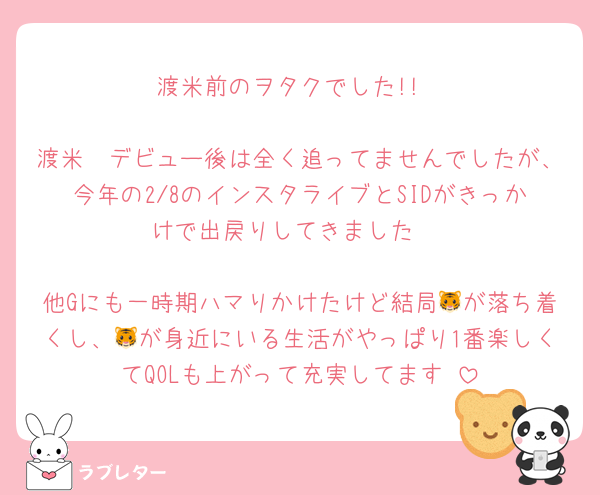 渡米前のヲタクでした!!

渡米〜デビュー後は全く追ってませんでしたが、今年の2/8のインスタライブとSIDがきっかけで出戻りしてきました♥

他Gにも一時期ハマりかけたけど結局🐯が落ち着くし、🐯が身近にいる生活がやっぱり1番楽しくてQOLも上がって充実してます♡