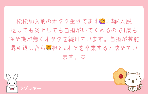 松松加入前のオタク生きてます🙋‍♀️麺4人脱退しても炎上しても自担がいてくれるので1度も冷め期が無くオタクを続けています。自担が芸能界引退したら🐯担とJオタを卒業すると決めています。