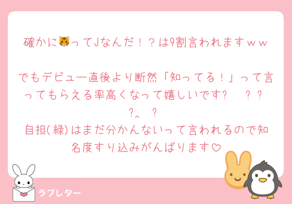 確かに🐯ってJなんだ！？は9割言われますｗｗ
でもデビュー直後より断然「知ってる！」って言ってもらえる率高くなって嬉しいです૮₍ ̥⎽ ̫ ⎽ ̥₎ა
自担(緑)はまだ分かんないって言われるので知名度すり込みがんばります