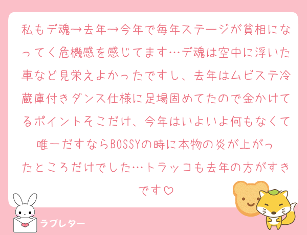 私もデ魂→去年→今年で毎年ステージが貧相になってく危機感を感じてます…デ魂は空中に浮いた車など見栄えよかったですし、去年はムビステ冷蔵庫付きダンス仕様に足場固めてたので金かけてるポイントそこだけ、今年はいよいよ何もなくて唯一だすならBOSSYの時に本物の炎が上がったところだけでした…トラッコも去年の方がすきです