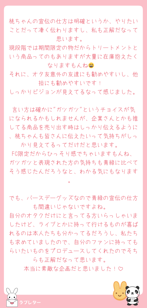桃ちゃんの宣伝の仕方は明確というか、やりたいことだって凄く伝わりますし、私も正解だなって思います。
現段階では期間限定の物だからトリートメントという商品ってのもありますが大量に在庫抱えたくなりますもんね😄
それに、オタ友意外の友達にも勧めやすいし、他担にも勧めやすいです！
しっかりビジョンが見えてるなって感じました。
言い方は確かに"ガツガツ"というチョイスが気になられるかもしれませんが、企業さんとかも推してる商品を売り出す時はしっかり伝えるように、桃ちゃんも皆さんに伝えたいって気持ちがしっかり見えてるってだけだと思います。
FC限定だからひっそり感でちゃいますもんね、ガツガツと表現された方の気持ちも青緑に比べてそう感じたんだろうなと、わかる気にもなります。

でも、バースデーグッズなので青緑の宣伝の仕方も間違いじゃないですよね。
自分のオタクだけにと言ってる方いらっしゃいましたけど、ライブとかに持って行けるものが喜ばれるのは本人たちも分かってるだろうし、私たちも求めていましたので、自分のファンに持ってもらいたいものをプロデュースしてくれたのでそちらも正解だなって思います。
本当に素敵な企画だと思いました！