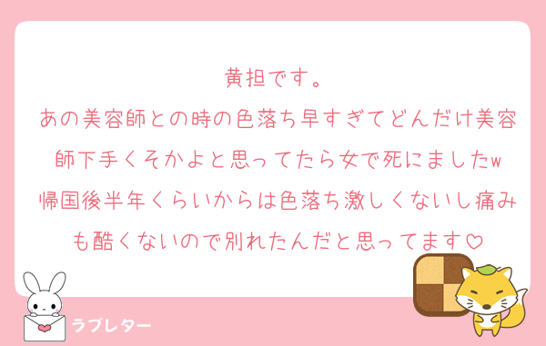 黄担です。
あの美容師との時の色落ち早すぎてどんだけ美容師下手くそかよと思ってたら女で死にましたw
帰国後半年くらいからは色落ち激しくないし痛みも酷くないので別れたんだと思ってます