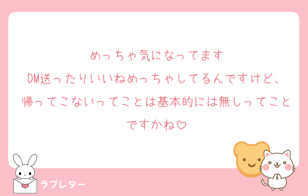 めっちゃ気になってます
DM送ったりいいねめっちゃしてるんですけど、帰ってこないってことは基本的には無しってことですかね