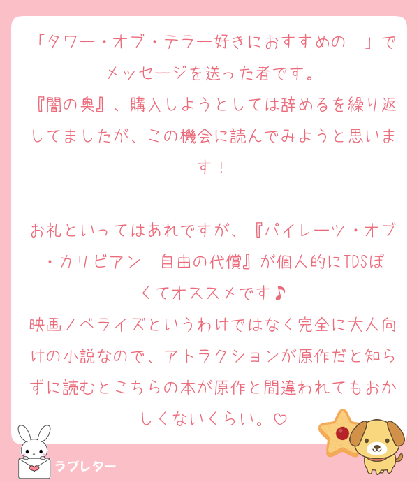 「タワー・オブ・テラー好きにおすすめの〜」でメッセージを送った者です。
『闇の奥』、購入しようとしては辞めるを繰り返してましたが、この機会に読んでみようと思います！

お礼といってはあれですが、『パイレーツ・オブ・カリビアン　自由の代償』が個人的にTDSぽくてオススメです♪
映画ノベライズというわけではなく完全に大人向けの小説なので、アトラクションが原作だと知らずに読むとこちらの本が原作と間違われてもおかしくないくらい。