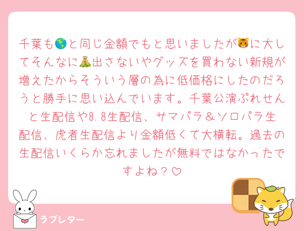 千葉も🌎と同じ金額でもと思いましたが🐯に大してそんなに💰出さないやグッズを買わない新規が増えたからそういう層の為に低価格にしたのだろうと勝手に思い込んでいます。千葉公演ぷれせんと生配信や8.8生配信、サマパラ＆ソロパラ生配信、虎者生配信より金額低くて大横転。過去の生配信いくらか忘れましたが無料ではなかったですよね？