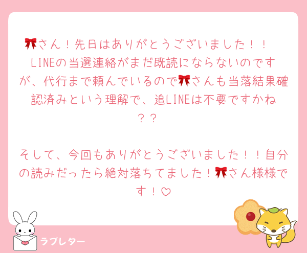 🎀さん！先日はありがとうございました！！
LINEの当選連絡がまだ既読にならないのですが、代行まで頼んでいるので🎀さんも当落結果確認済みという理解で、追LINEは不要ですかね？？

そして、今回もありがとうございました！！自分の読みだったら絶対落ちてました！🎀さん様様です！
