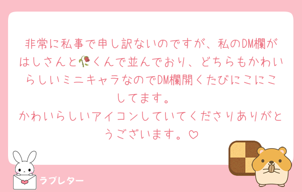 非常に私事で申し訳ないのですが、私のDM欄がはしさんと🥀くんで並んでおり、どちらもかわいらしいミニキャラなのでDM欄開くたびにこにこしてます。
かわいらしいアイコンしていてくださりありがとうございます。