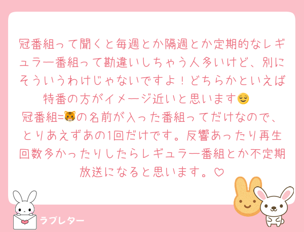 冠番組って聞くと毎週とか隔週とか定期的なレギュラー番組って勘違いしちゃう人多いけど、別にそういうわけじゃないですよ！どちらかといえば特番の方がイメージ近いと思います😌
冠番組=🐯の名前が入った番組ってだけなので、とりあえずあの1回だけです。反響あったり再生回数多かったりしたらレギュラー番組とか不定期放送になると思います。