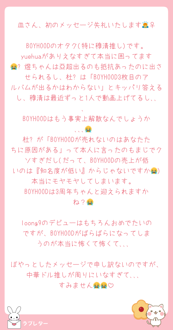 皿さん、初のメッセージ失礼いたします🙇‍♀️
BOYHOODのオタク(特に穆清推し)です。yuehuaがありえなすぎて本当に困ってます😭诗煜ちゃんは亞超出るのも抵抗あったのに出させられるし、杜华は「BOYHOOD3枚目のアルバムが出るかはわからない」とキッパリ答えるし、穆清は最近ずっと1人で動画上げてるし､､､
BOYHOODはもう事実上解散なんでしょうか､､､😭
杜华が「BOYHOODが売れないのはあなたたちに原因がある」って本人に言ったのもまじでクソすぎだし(だって、BOYHOODの売上が低いのは『知名度が低い』からじゃないですか😭)本当にモヤモヤしてしまいます。
BOYHOODは3周年ちゃんと迎えられますかね？😭

loong9のデビューはもちろんおめでたいのですが、BOYHOODがばらばらになってしまうのが本当に怖くて怖くて､､､

ぼやっとしたメッセージで申し訳ないのですが、中華ドル推しが周りにいなすぎて､､､
すみません😭😭