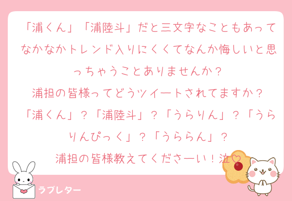 「浦くん」「浦陸斗」だと三文字なこともあってなかなかトレンド入りにくくてなんか悔しいと思っちゃうことありませんか？
浦担の皆様ってどうツイートされてますか？
「浦くん」？「浦陸斗」？「うらりん」？「うらりんぴっく」？「うららん」？
浦担の皆様教えてくださーい！泣