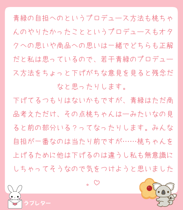 青緑の自担へのというプロデュース方法も桃ちゃんのやりたかったことというプロデュースもオタクへの思いや商品への思いは一緒でどちらも正解だと私は思っているので、若干青緑のプロデュース方法をちょっと下げがちな意見を見ると残念だなと思ったりします。
下げてるつもりはないかもですが、青緑はただ商品考えただけ、その点桃ちゃんはーみたいなの見ると前の部分いる？ってなったりします。みんな自担が一番なのは当たり前ですが……桃ちゃんを上げるために他は下げるのは違うし私も無意識にしちゃってそうなので気をつけようと思いました。