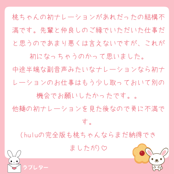 桃ちゃんの初ナレーションがあれだったの結構不満です。先輩と仲良しのご縁でいただいた仕事だと思うのであまり悪くは言えないですが、これが初になっちゃうのかって思いました。
中途半端な副音声みたいなナレーションなら初ナレーションのお仕事はもう少し取っておいて別の機会でお願いしたかったです。。
他麺の初ナレーションを見た後なので更に不満です。
(huluの完全版も桃ちゃんならまだ納得できましたが)