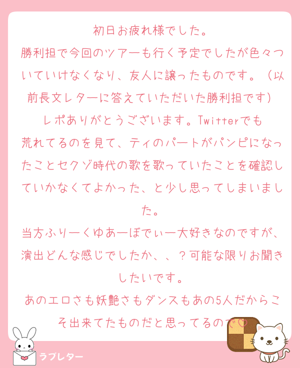 初日お疲れ様でした。
勝利担で今回のツアーも行く予定でしたが色々ついていけなくなり、友人に譲ったものです。（以前長文レターに答えていただいた勝利担です）
レポありがとうございます。Twitterでも荒れてるのを見て、ティのパートがパンピになったことセクゾ時代の歌を歌っていたことを確認していかなくてよかった、と少し思ってしまいました。
当方ふりーくゆあーぼでぃー大好きなのですが、演出どんな感じでしたか、、？可能な限りお聞きしたいです。
あのエロさも妖艶さもダンスもあの5人だからこそ出来てたものだと思ってるので