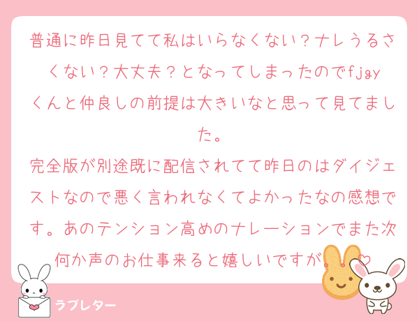 普通に昨日見てて私はいらなくない？ナレうるさくない？大丈夫？となってしまったのでfjgyくんと仲良しの前提は大きいなと思って見てました。
完全版が別途既に配信されてて昨日のはダイジェストなので悪く言われなくてよかったなの感想です。あのテンション高めのナレーションでまた次何か声のお仕事来ると嬉しいですが。。