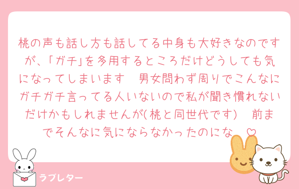 桃の声も話し方も話してる中身も大好きなのですが、｢ガチ｣を多用するところだけどうしても気になってしまいます🥲男女問わず周りでこんなにガチガチ言ってる人いないので私が聞き慣れないだけかもしれませんが(桃と同世代です)🥲前までそんなに気にならなかったのにな🥲
