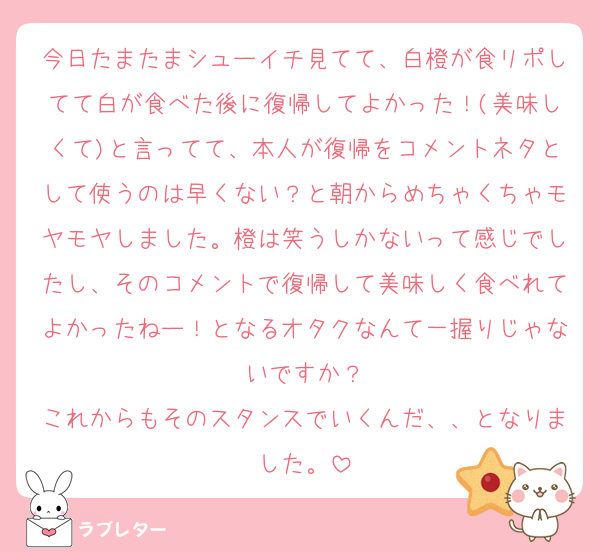 今日たまたまシューイチ見てて、白橙が食リポしてて白が食べた後に復帰してよかった！(美味しくて)と言ってて、本人が復帰をコメントネタとして使うのは早くない？と朝からめちゃくちゃモヤモヤしました。橙は笑うしかないって感じでしたし、そのコメントで復帰して美味しく食べれてよかったねー！となるオタクなんて一握りじゃないですか？
これからもそのスタンスでいくんだ、、となりました。