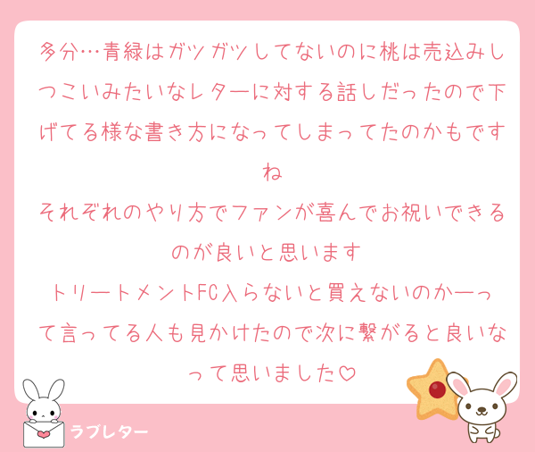 多分…青緑はガツガツしてないのに桃は売込みしつこいみたいなレターに対する話しだったので下げてる様な書き方になってしまってたのかもですね
それぞれのやり方でファンが喜んでお祝いできるのが良いと思います 
トリートメントFC入らないと買えないのかーって言ってる人も見かけたので次に繋がると良いなって思いました
