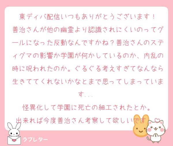 東ディバ配信いつもありがとうございます！
善治さんが他の幽霊より認識されにくいのってグールになった反動なんですかね？善治さんのスティグマの影響か学園が何かしているのか、内乱の時に呪われたのか。ぐるぐる考えすぎてなんなら生きててくれないかなとまで思ってしまっています... 
怪異化して学園に死亡の細工されたとか。
出来れば今度善治さん考察して欲しいです〜