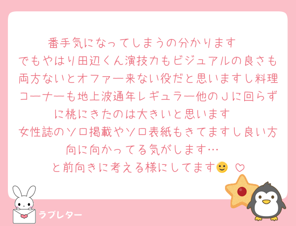 番手気になってしまうの分かります
でもやはり田辺くん演技力もビジュアルの良さも両方ないとオファー来ない役だと思いますし料理コーナーも地上波通年レギュラー他のＪに回らずに桃にきたのは大きいと思います
女性誌のソロ掲載やソロ表紙もきてますし良い方向に向かってる気がします…
と前向きに考える様にしてます🙂‍↕️