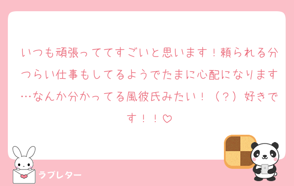 いつも頑張っててすごいと思います！頼られる分つらい仕事もしてるようでたまに心配になります…なんか分かってる風彼氏みたい！（？）好きです！！