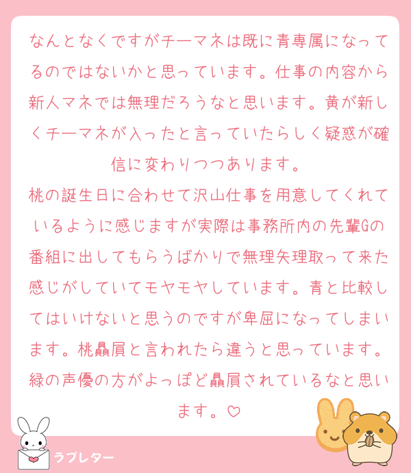 なんとなくですがチーマネは既に青専属になってるのではないかと思っています。仕事の内容から新人マネでは無理だろうなと思います。黄が新しくチーマネが入ったと言っていたらしく疑惑が確信に変わりつつあります。
桃の誕生日に合わせて沢山仕事を用意してくれているように感じますが実際は事務所内の先輩Gの番組に出してもらうばかりで無理矢理取って来た感じがしていてモヤモヤしています。青と比較してはいけないと思うのですが卑屈になってしまいます。桃贔屓と言われたら違うと思っています。緑の声優の方がよっぽど贔屓されているなと思います。