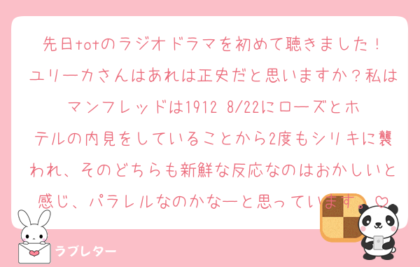 先日totのラジオドラマを初めて聴きました！ユリーカさんはあれは正史だと思いますか？私はマンフレッドは1912 8/22にローズとホテルの内見をしていることから2度もシリキに襲われ、そのどちらも新鮮な反応なのはおかしいと感じ、パラレルなのかなーと思っています。