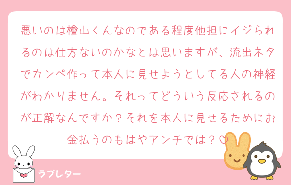 悪いのは檜山くんなのである程度他担にイジられるのは仕方ないのかなとは思いますが、流出ネタでカンペ作って本人に見せようとしてる人の神経がわかりません。それってどういう反応されるのが正解なんですか？それを本人に見せるためにお金払うのもはやアンチでは？