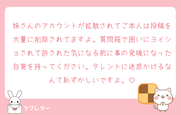 妹さんのアカウントが拡散されてご本人は投稿を大量に削除されてますよ。質問箱で囲いにヨイショされて許された気になる前に事の発端になった自覚を持ってください。タレントに迷惑かけるなんて恥ずかしいですよ。