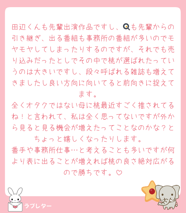 田辺くんも先輩出演作品ですし、🍳も先輩からの引き継ぎ、出る番組も事務所の番組が多いのでモヤモヤしてしまったりするのですが、それでも売り込みだったとしでその中で桃が選ばれたっていうのは大きいですし、段々呼ばれる雑誌も増えてきましたし良い方向に向いてると前向きに捉えてます。
全くオタクではない母に桃最近すごく推されてるね！と言われて、私は全く思ってないですが外から見ると見る機会が増えたってことなのかな？とちょっと嬉しくなったりします。
番手や事務所仕事…と考えることも多いですが何より表に出ることが増えれば桃の良さ絶対広がるので勝ちです。