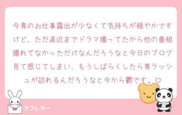 今青のお仕事露出が少なくて気持ちが穏やかですけど、ただ直近までドラマ撮ってたから他の番組撮れてなかっただけなんだろうなと今日のブログ見て感じてしまい、もうしばらくしたら青ラッシュが訪れるんだろうなと今から鬱です。