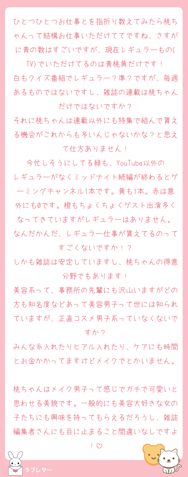 ひとつひとつお仕事とを指折り数えてみたら桃ちゃんって結構お仕事いただけててですね、さすがに青の数はすごいですが、現在レギュラーもの(TV)でいただけてるのは青桃黄だけです！
白もクイズ番組でレギュラー？準？ですが、毎週あるものではないですし、雑誌の連載は桃ちゃんだけではないですか？
それに桃ちゃんは連載以外にも特集で組んで貰える機会がこれからも多いんじゃないかな？と思えて仕方ありません！
今忙しそうにしてる緑も、YouTube以外のレギュラーがなくミッドナイト続編が終わるとゲーミングチャンネル1本です。黄も1本。赤は意外にも0です。橙もちょくちょくゲスト出演多くなってきていますがレギュラーはありません。
なんだかんだ、レギュラー仕事が貰えてるのってすごくないですか！？
しかも雑誌は安定していますし、桃ちゃんの得意分野でもあります！
美容系って、事務所の先輩にも沢山いますがどの方も知名度などあって美容男子って世には知られていますが、正直コスメ男子系っていなくないですか？
みんな糸入れたりヒアル入れたり、ケアにも時間とお金かかってますけどメイクでとかいません。
桃ちゃんはメイク男子って感じでガチで可愛いと思わせる美貌です。一般的にも美容大好きな女の子たちにも興味を持ってもらえるだろうし、雑誌編集者さんにも目に止まること間違いなしですよ！
