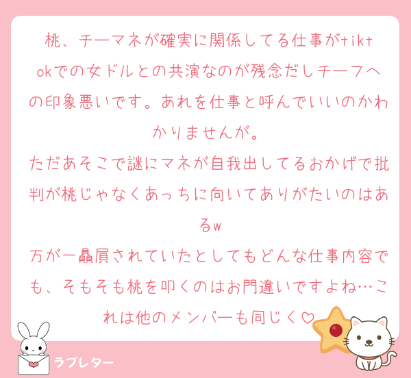 桃、チーマネが確実に関係してる仕事がtiktokでの女ドルとの共演なのが残念だしチーフへの印象悪いです。あれを仕事と呼んでいいのかわかりませんが。
ただあそこで謎にマネが自我出してるおかげで批判が桃じゃなくあっちに向いてありがたいのはあるw
万が一贔屓されていたとしてもどんな仕事内容でも、そもそも桃を叩くのはお門違いですよね…これは他のメンバーも同じく