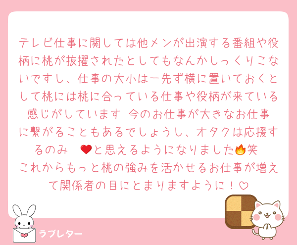 テレビ仕事に関しては他メンが出演する番組や役柄に桃が抜擢されたとしてもなんかしっくりこないですし、仕事の大小は一先ず横に置いておくとして桃には桃に合っている仕事や役柄が来ている感じがしています☺️今のお仕事が大きなお仕事に繋がることもあるでしょうし、オタクは応援するのみ❤️‍🔥と思えるようになりました🥺笑 これからもっと桃の強みを活かせるお仕事が増えて関係者の目にとまりますように！