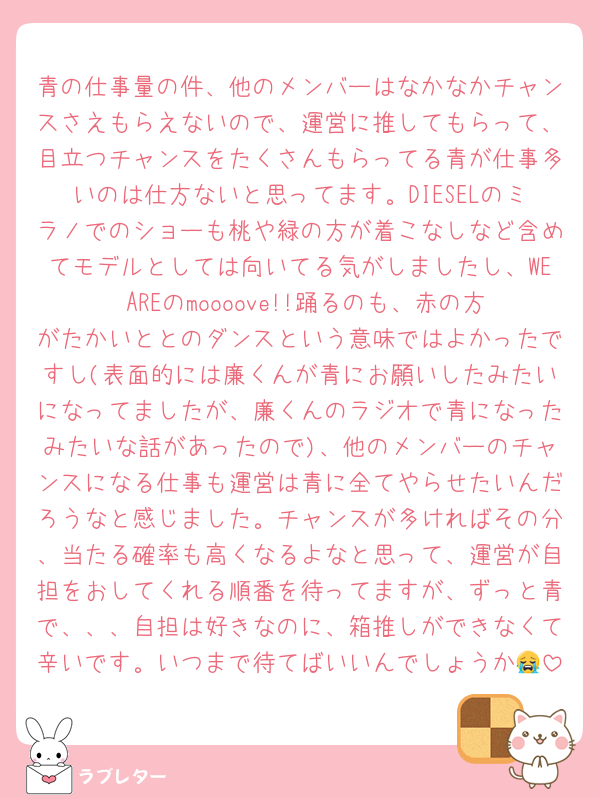 青の仕事量の件、他のメンバーはなかなかチャンスさえもらえないので、運営に推してもらって、目立つチャンスをたくさんもらってる青が仕事多いのは仕方ないと思ってます。DIESELのミラノでのショーも桃や緑の方が着こなしなど含めてモデルとしては向いてる気がしましたし、WE AREのmoooove!!踊るのも、赤の方がたかいととのダンスという意味ではよかったですし(表面的には廉くんが青にお願いしたみたいになってましたが、廉くんのラジオで青になったみたいな話があったので)、他のメンバーのチャンスになる仕事も運営は青に全てやらせたいんだろうなと感じました。チャンスが多ければその分、当たる確率も高くなるよなと思って、運営が自担をおしてくれる順番を待ってますが、ずっと青で、、、自担は好きなのに、箱推しができなくて辛いです。いつまで待てばいいんでしょうか😭