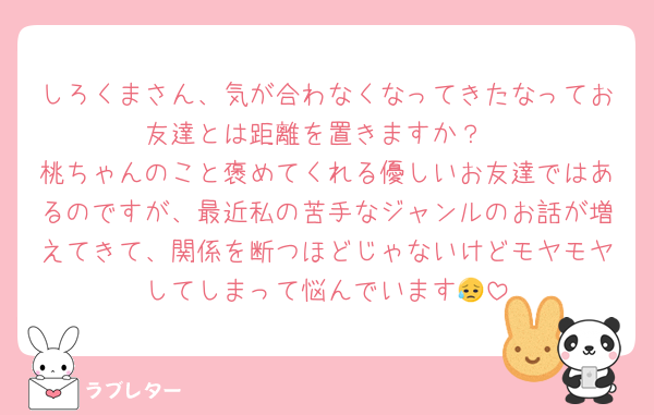 しろくまさん、気が合わなくなってきたなってお友達とは距離を置きますか？
桃ちゃんのこと褒めてくれる優しいお友達ではあるのですが、最近私の苦手なジャンルのお話が増えてきて、関係を断つほどじゃないけどモヤモヤしてしまって悩んでいます😥