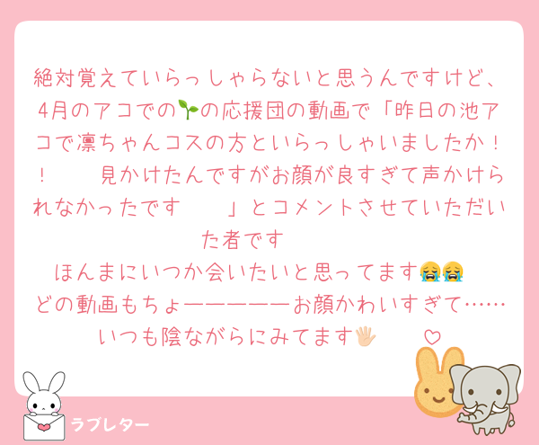 絶対覚えていらっしゃらないと思うんですけど、4月のアコでの🌱の応援団の動画で「昨日の池アコで凛ちゃんコスの方といらっしゃいましたか！！🥹🥹見かけたんですがお顔が良すぎて声かけられなかったです🥲🥲」とコメントさせていただいた者です🥹♡
ほんまにいつか会いたいと思ってます😭😭
どの動画もちょーーーーーお顔かわいすぎて……いつも陰ながらにみてます🖐🏻🩷