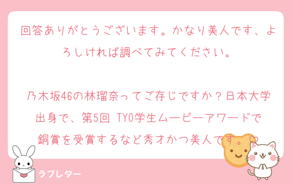回答ありがとうございます。かなり美人です、よろしければ調べてみてください。

乃木坂46の林瑠奈ってご存じですか？日本大学出身で、第5回 TYO学生ムービーアワードで銅賞を受賞するなど秀才かつ美人です。