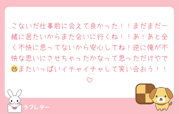 こないだ仕事前に会えて良かった！！まだまだ一緒に居たいからまた会いに行くね！！あ！あと全く不快に思ってないから安心してね！逆に俺が不快な思いにさせちゃったかなって思っただけやで😁またいっぱいイチャイチャして笑い合おう！！