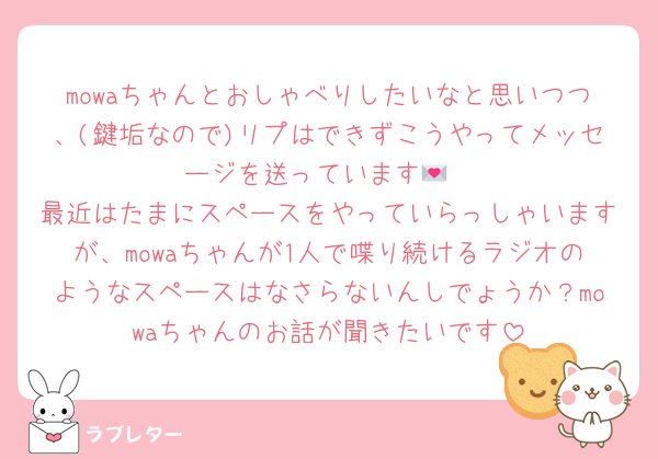 mowaちゃんとおしゃべりしたいなと思いつつ、(鍵垢なので)リプはできずこうやってメッセージを送っています💌
最近はたまにスペースをやっていらっしゃいますが、mowaちゃんが1人で喋り続けるラジオのようなスペースはなさらないんしでょうか？mowaちゃんのお話が聞きたいです