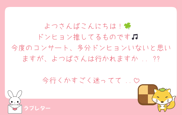 よつさんばこんにちは！🍀
ドンヒョン推してるものです🎵
今度のコンサート、多分ドンヒョンいないと思いますが、よつばさんは行かれますか .. ??
今行くかすごく迷ってて ..