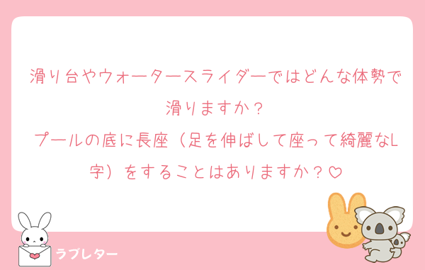 滑り台やウォータースライダーではどんな体勢で滑りますか？
プールの底に長座（足を伸ばして座って綺麗なL字）をすることはありますか？